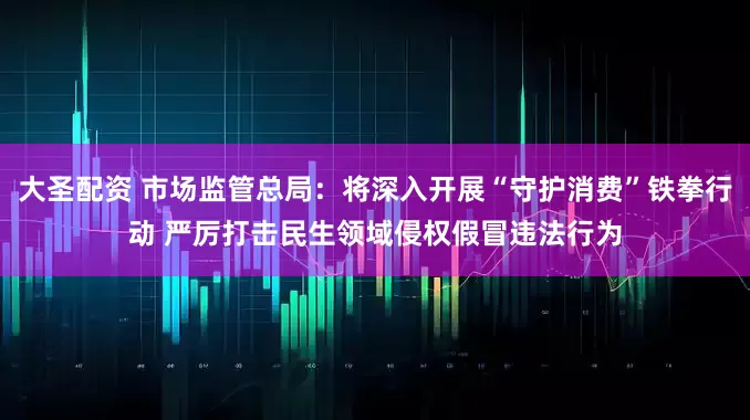 大圣配资 市场监管总局：将深入开展“守护消费”铁拳行动 严厉打击民生领域侵权假冒违法行为