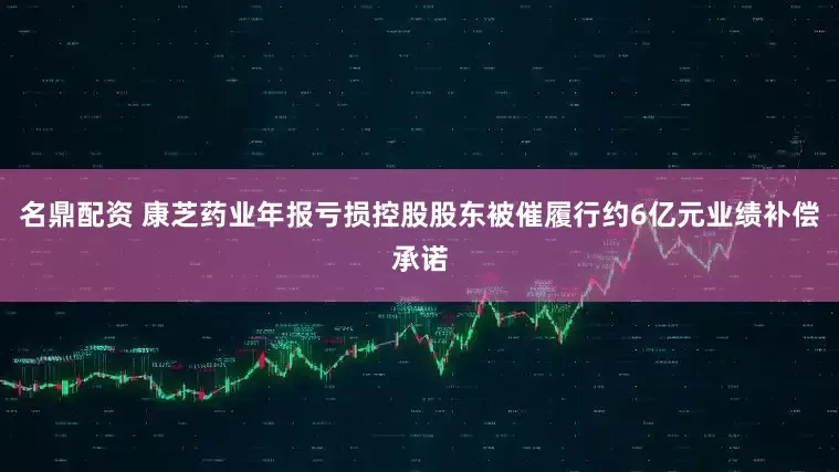 名鼎配资 康芝药业年报亏损控股股东被催履行约6亿元业绩补偿承诺