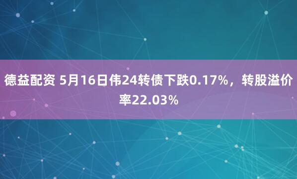 德益配资 5月16日伟24转债下跌0.17%，转股溢价率22.03%