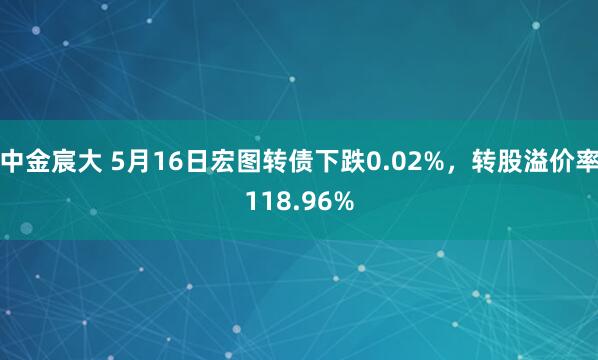 中金宸大 5月16日宏图转债下跌0.02%，转股溢价率118.96%