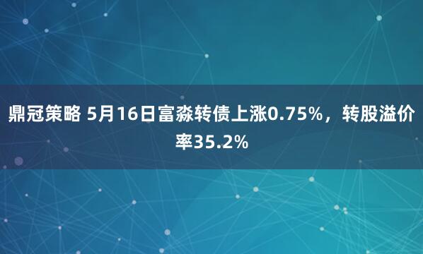 鼎冠策略 5月16日富淼转债上涨0.75%，转股溢价率35.2%