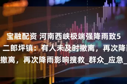 宝融配资 河南西峡极端强降雨致5人遇难3人失联，二郎坪镇：有人未及时撤离，再次降雨影响搜救_群众_应急_救援