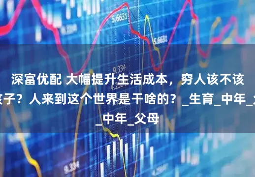 深富优配 大幅提升生活成本，穷人该不该生孩子？人来到这个世界是干啥的？_生育_中年_父母