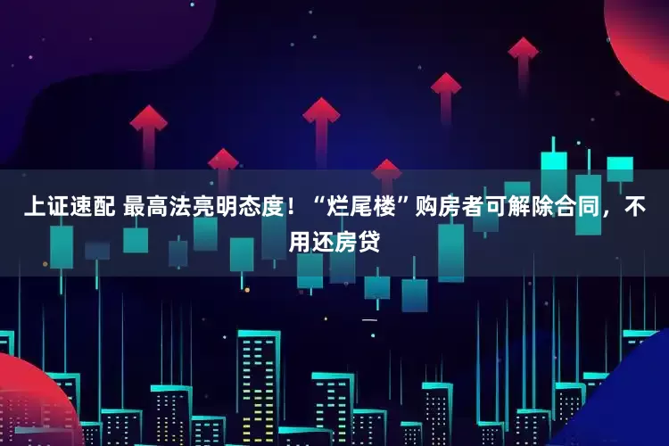 上证速配 最高法亮明态度！“烂尾楼”购房者可解除合同，不用还房贷