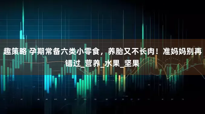 趣策略 孕期常备六类小零食，养胎又不长肉！准妈妈别再错过_营养_水果_坚果