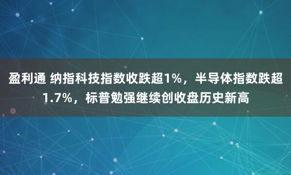 盈利通 纳指科技指数收跌超1%，半导体指数跌超1.7%，标普勉强继续创收盘历史新高
