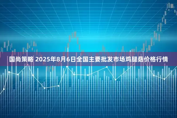 国尚策略 2025年8月6日全国主要批发市场鸡腿菇价格行情