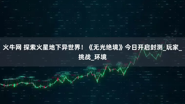 火牛网 探索火星地下异世界！《无光绝境》今日开启封测_玩家_挑战_环境