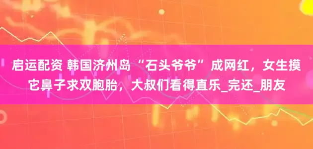 启运配资 韩国济州岛 “石头爷爷” 成网红，女生摸它鼻子求双胞胎，大叔们看得直乐_完还_朋友