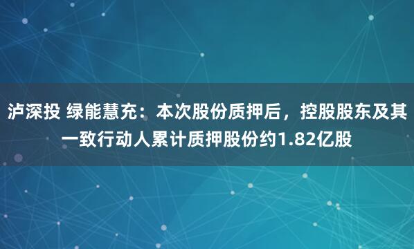泸深投 绿能慧充：本次股份质押后，控股股东及其一致行动人累计质押股份约1.82亿股
