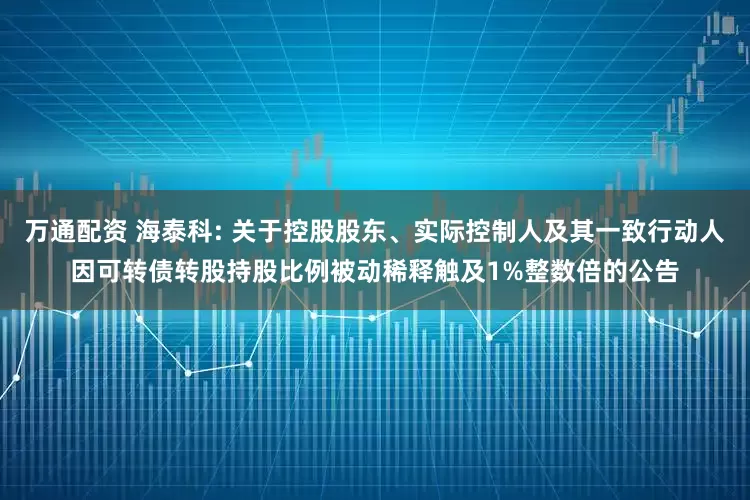 万通配资 海泰科: 关于控股股东、实际控制人及其一致行动人因可转债转股持股比例被动稀释触及1%整数倍的公告