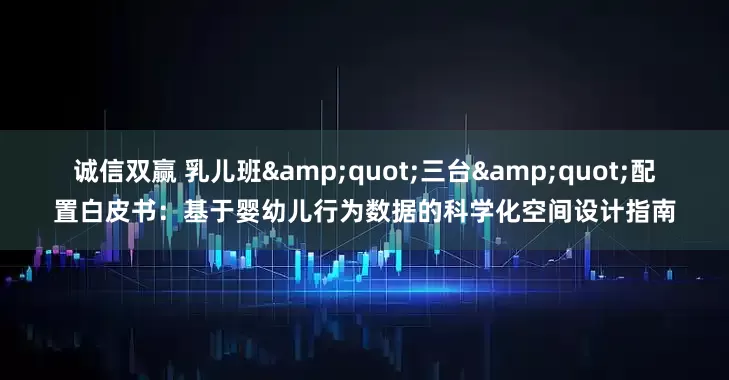 诚信双赢 乳儿班&quot;三台&quot;配置白皮书：基于婴幼儿行为数据的科学化空间设计指南