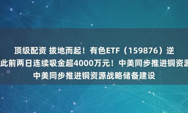 顶级配资 拔地而起！有色ETF（159876）逆市摸高0.9%，此前两日连续吸金超4000万元！中美同步推进铜资源战略储备建设