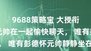 9688策略宝 大授衔后，六位元帅在一起愉快聊天， 唯有彭德怀元帅静静坐在一边