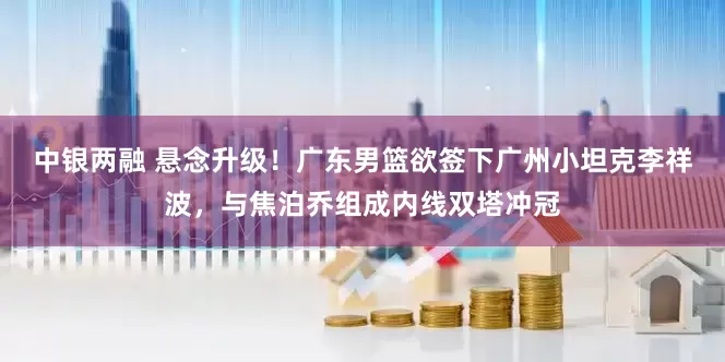 中银两融 悬念升级！广东男篮欲签下广州小坦克李祥波，与焦泊乔组成内线双塔冲冠