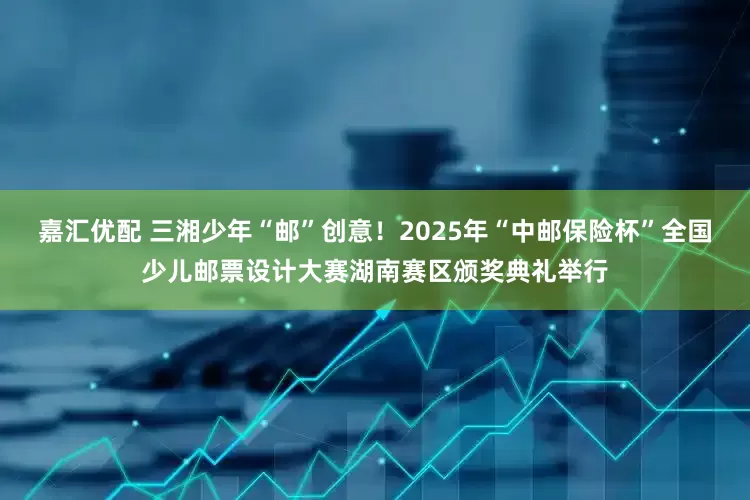 嘉汇优配 三湘少年“邮”创意！2025年“中邮保险杯”全国少儿邮票设计大赛湖南赛区颁奖典礼举行